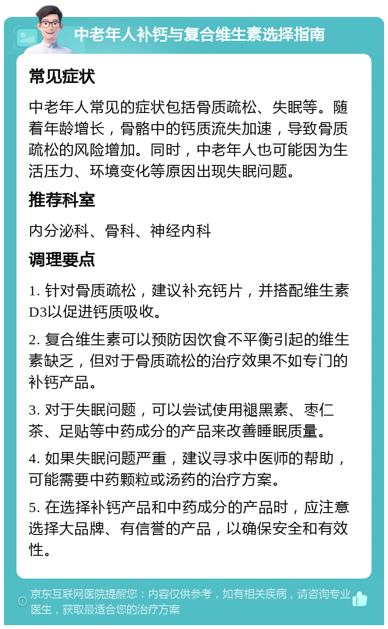 中老年人补钙与复合维生素选择指南 常见症状 中老年人常见的症状包括骨质疏松、失眠等。随着年龄增长，骨骼中的钙质流失加速，导致骨质疏松的风险增加。同时，中老年人也可能因为生活压力、环境变化等原因出现失眠问题。 推荐科室 内分泌科、骨科、神经内科 调理要点 1. 针对骨质疏松，建议补充钙片，并搭配维生素D3以促进钙质吸收。 2. 复合维生素可以预防因饮食不平衡引起的维生素缺乏，但对于骨质疏松的治疗效果不如专门的补钙产品。 3. 对于失眠问题，可以尝试使用褪黑素、枣仁茶、足贴等中药成分的产品来改善睡眠质量。 4. 如果失眠问题严重，建议寻求中医师的帮助，可能需要中药颗粒或汤药的治疗方案。 5. 在选择补钙产品和中药成分的产品时，应注意选择大品牌、有信誉的产品，以确保安全和有效性。