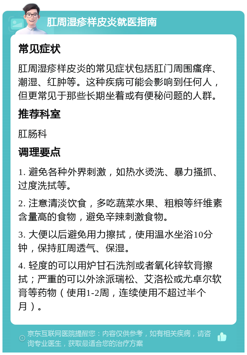 肛周湿疹样皮炎就医指南 常见症状 肛周湿疹样皮炎的常见症状包括肛门周围瘙痒、潮湿、红肿等。这种疾病可能会影响到任何人，但更常见于那些长期坐着或有便秘问题的人群。 推荐科室 肛肠科 调理要点 1. 避免各种外界刺激，如热水烫洗、暴力搔抓、过度洗拭等。 2. 注意清淡饮食，多吃蔬菜水果、粗粮等纤维素含量高的食物，避免辛辣刺激食物。 3. 大便以后避免用力擦拭，使用温水坐浴10分钟，保持肛周透气、保湿。 4. 轻度的可以用炉甘石洗剂或者氧化锌软膏擦拭；严重的可以外涂派瑞松、艾洛松或尤卓尔软膏等药物（使用1-2周，连续使用不超过半个月）。