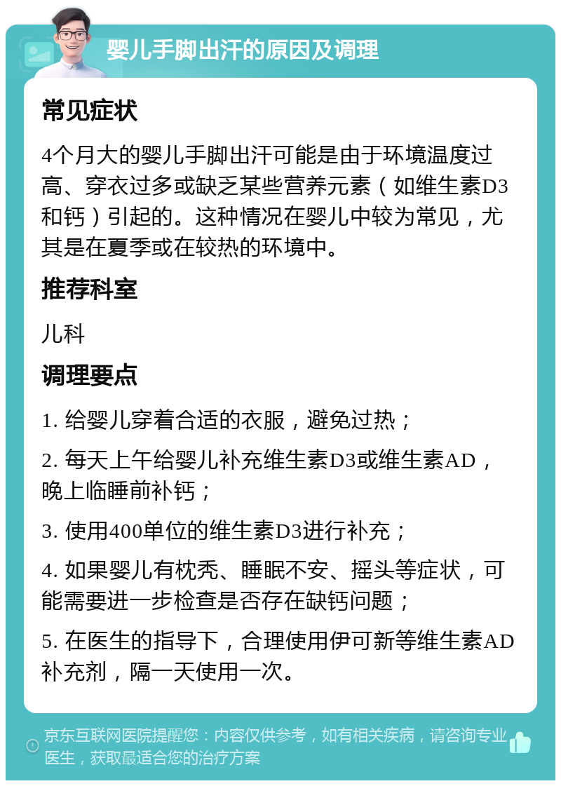 婴儿手脚出汗的原因及调理 常见症状 4个月大的婴儿手脚出汗可能是由于环境温度过高、穿衣过多或缺乏某些营养元素（如维生素D3和钙）引起的。这种情况在婴儿中较为常见，尤其是在夏季或在较热的环境中。 推荐科室 儿科 调理要点 1. 给婴儿穿着合适的衣服，避免过热； 2. 每天上午给婴儿补充维生素D3或维生素AD，晚上临睡前补钙； 3. 使用400单位的维生素D3进行补充； 4. 如果婴儿有枕秃、睡眠不安、摇头等症状，可能需要进一步检查是否存在缺钙问题； 5. 在医生的指导下，合理使用伊可新等维生素AD补充剂，隔一天使用一次。