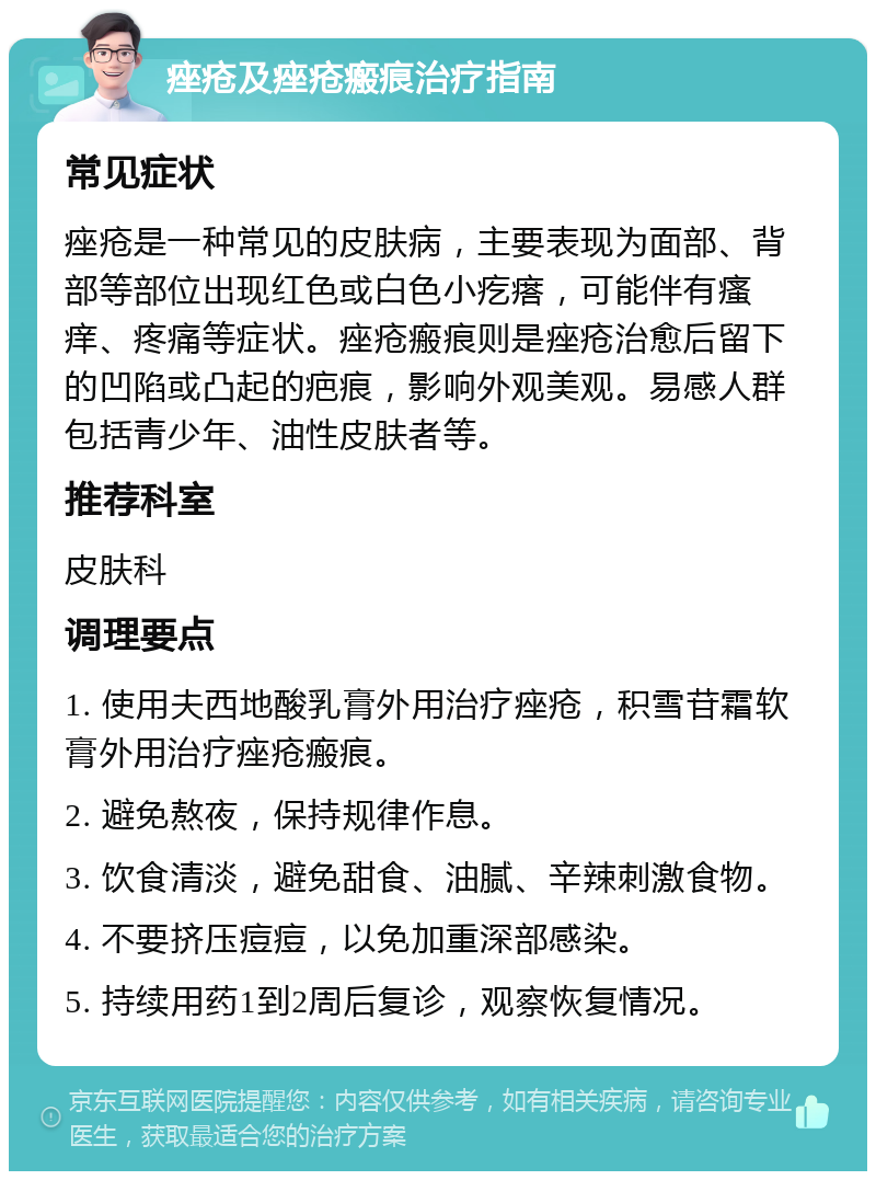 痤疮及痤疮瘢痕治疗指南 常见症状 痤疮是一种常见的皮肤病，主要表现为面部、背部等部位出现红色或白色小疙瘩，可能伴有瘙痒、疼痛等症状。痤疮瘢痕则是痤疮治愈后留下的凹陷或凸起的疤痕，影响外观美观。易感人群包括青少年、油性皮肤者等。 推荐科室 皮肤科 调理要点 1. 使用夫西地酸乳膏外用治疗痤疮，积雪苷霜软膏外用治疗痤疮瘢痕。 2. 避免熬夜，保持规律作息。 3. 饮食清淡，避免甜食、油腻、辛辣刺激食物。 4. 不要挤压痘痘，以免加重深部感染。 5. 持续用药1到2周后复诊，观察恢复情况。