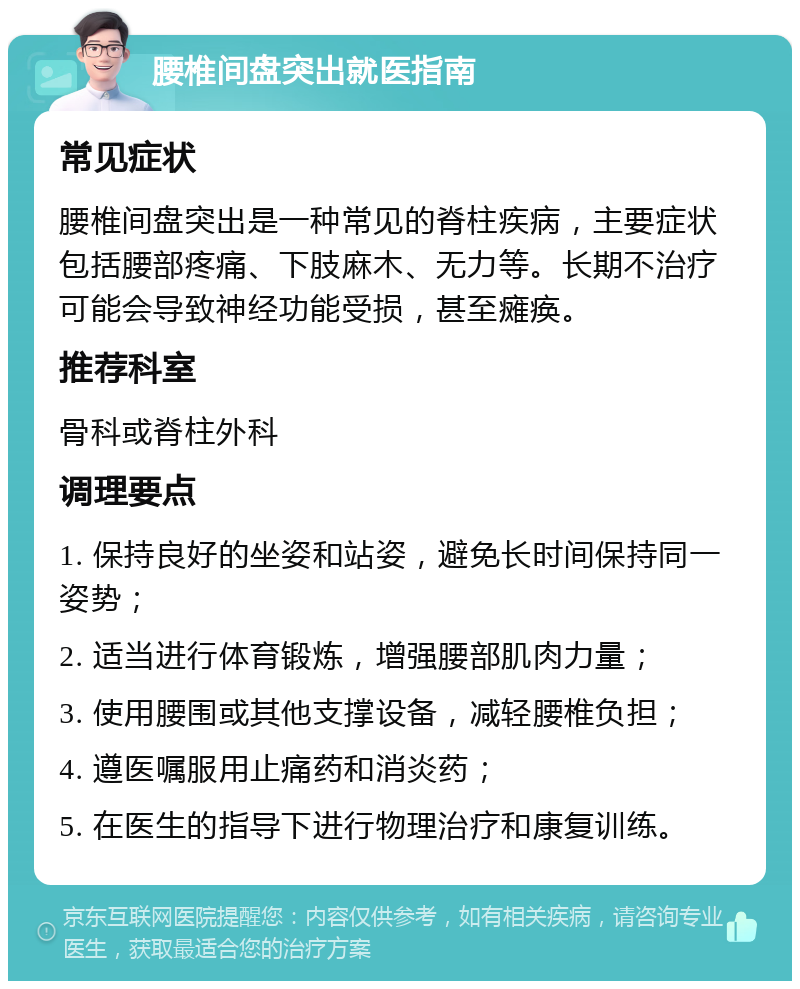 腰椎间盘突出就医指南 常见症状 腰椎间盘突出是一种常见的脊柱疾病，主要症状包括腰部疼痛、下肢麻木、无力等。长期不治疗可能会导致神经功能受损，甚至瘫痪。 推荐科室 骨科或脊柱外科 调理要点 1. 保持良好的坐姿和站姿，避免长时间保持同一姿势； 2. 适当进行体育锻炼，增强腰部肌肉力量； 3. 使用腰围或其他支撑设备，减轻腰椎负担； 4. 遵医嘱服用止痛药和消炎药； 5. 在医生的指导下进行物理治疗和康复训练。