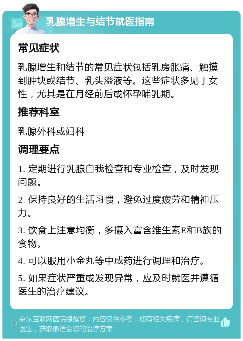 乳腺增生与结节就医指南 常见症状 乳腺增生和结节的常见症状包括乳房胀痛、触摸到肿块或结节、乳头溢液等。这些症状多见于女性，尤其是在月经前后或怀孕哺乳期。 推荐科室 乳腺外科或妇科 调理要点 1. 定期进行乳腺自我检查和专业检查，及时发现问题。 2. 保持良好的生活习惯，避免过度疲劳和精神压力。 3. 饮食上注意均衡，多摄入富含维生素E和B族的食物。 4. 可以服用小金丸等中成药进行调理和治疗。 5. 如果症状严重或发现异常，应及时就医并遵循医生的治疗建议。