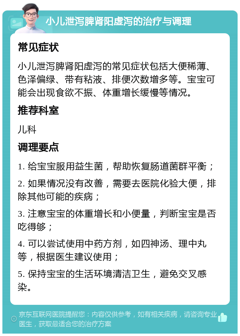 小儿泄泻脾肾阳虚泻的治疗与调理 常见症状 小儿泄泻脾肾阳虚泻的常见症状包括大便稀薄、色泽偏绿、带有粘液、排便次数增多等。宝宝可能会出现食欲不振、体重增长缓慢等情况。 推荐科室 儿科 调理要点 1. 给宝宝服用益生菌，帮助恢复肠道菌群平衡； 2. 如果情况没有改善，需要去医院化验大便，排除其他可能的疾病； 3. 注意宝宝的体重增长和小便量，判断宝宝是否吃得够； 4. 可以尝试使用中药方剂，如四神汤、理中丸等，根据医生建议使用； 5. 保持宝宝的生活环境清洁卫生，避免交叉感染。