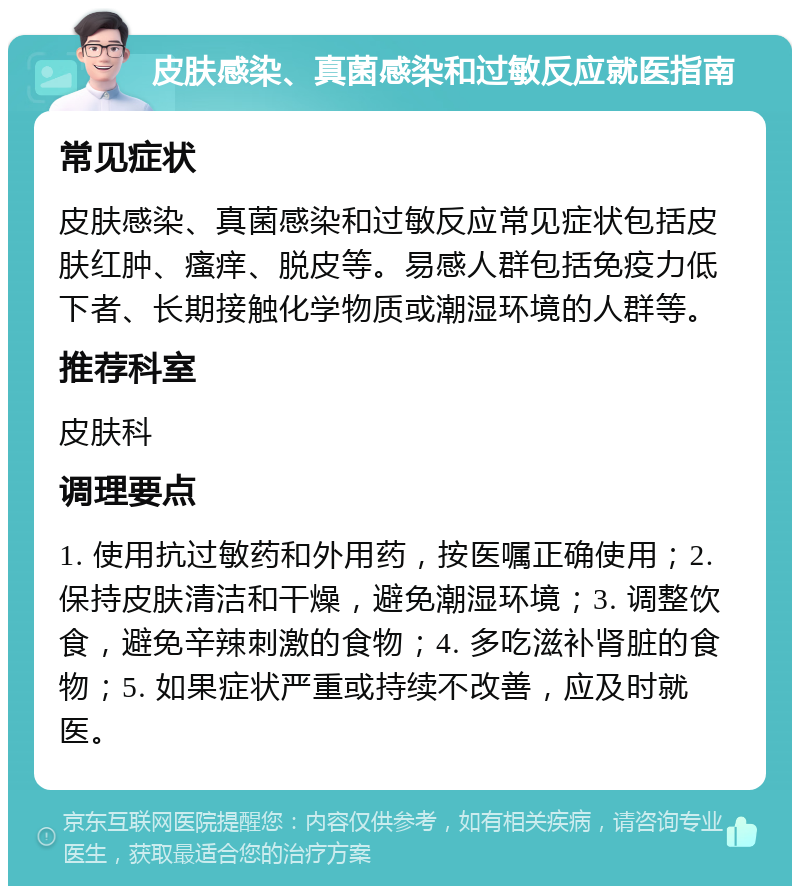 皮肤感染、真菌感染和过敏反应就医指南 常见症状 皮肤感染、真菌感染和过敏反应常见症状包括皮肤红肿、瘙痒、脱皮等。易感人群包括免疫力低下者、长期接触化学物质或潮湿环境的人群等。 推荐科室 皮肤科 调理要点 1. 使用抗过敏药和外用药，按医嘱正确使用；2. 保持皮肤清洁和干燥，避免潮湿环境；3. 调整饮食，避免辛辣刺激的食物；4. 多吃滋补肾脏的食物；5. 如果症状严重或持续不改善，应及时就医。