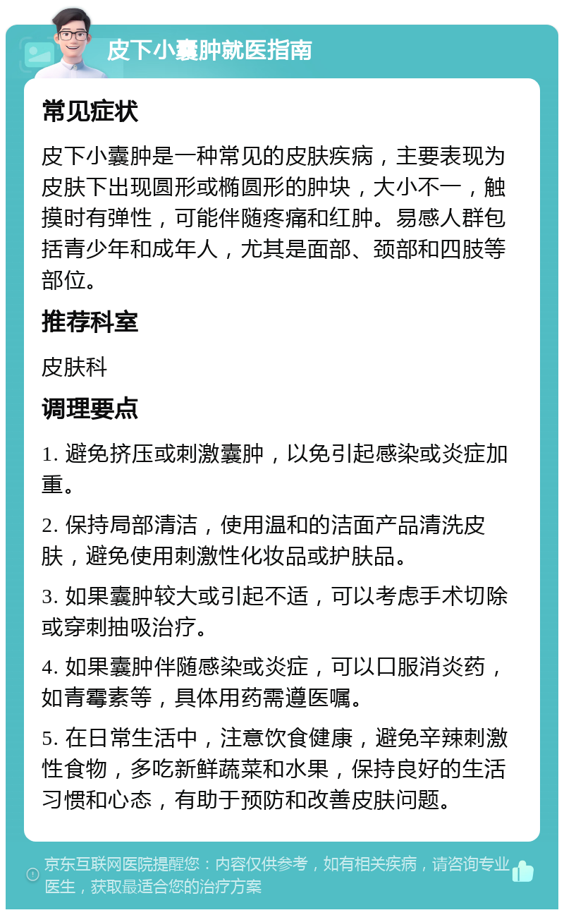 皮下小囊肿就医指南 常见症状 皮下小囊肿是一种常见的皮肤疾病，主要表现为皮肤下出现圆形或椭圆形的肿块，大小不一，触摸时有弹性，可能伴随疼痛和红肿。易感人群包括青少年和成年人，尤其是面部、颈部和四肢等部位。 推荐科室 皮肤科 调理要点 1. 避免挤压或刺激囊肿，以免引起感染或炎症加重。 2. 保持局部清洁，使用温和的洁面产品清洗皮肤，避免使用刺激性化妆品或护肤品。 3. 如果囊肿较大或引起不适，可以考虑手术切除或穿刺抽吸治疗。 4. 如果囊肿伴随感染或炎症，可以口服消炎药，如青霉素等，具体用药需遵医嘱。 5. 在日常生活中，注意饮食健康，避免辛辣刺激性食物，多吃新鲜蔬菜和水果，保持良好的生活习惯和心态，有助于预防和改善皮肤问题。