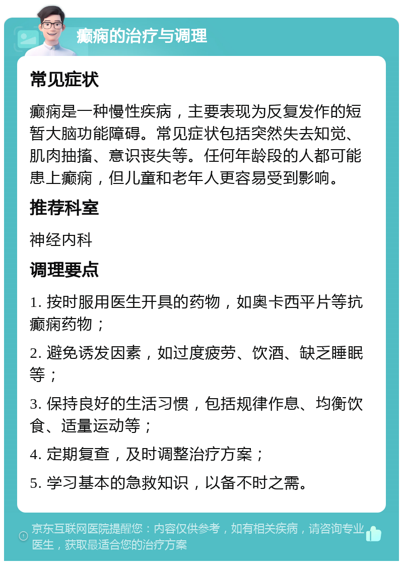 癫痫的治疗与调理 常见症状 癫痫是一种慢性疾病，主要表现为反复发作的短暂大脑功能障碍。常见症状包括突然失去知觉、肌肉抽搐、意识丧失等。任何年龄段的人都可能患上癫痫，但儿童和老年人更容易受到影响。 推荐科室 神经内科 调理要点 1. 按时服用医生开具的药物，如奥卡西平片等抗癫痫药物； 2. 避免诱发因素，如过度疲劳、饮酒、缺乏睡眠等； 3. 保持良好的生活习惯，包括规律作息、均衡饮食、适量运动等； 4. 定期复查，及时调整治疗方案； 5. 学习基本的急救知识，以备不时之需。