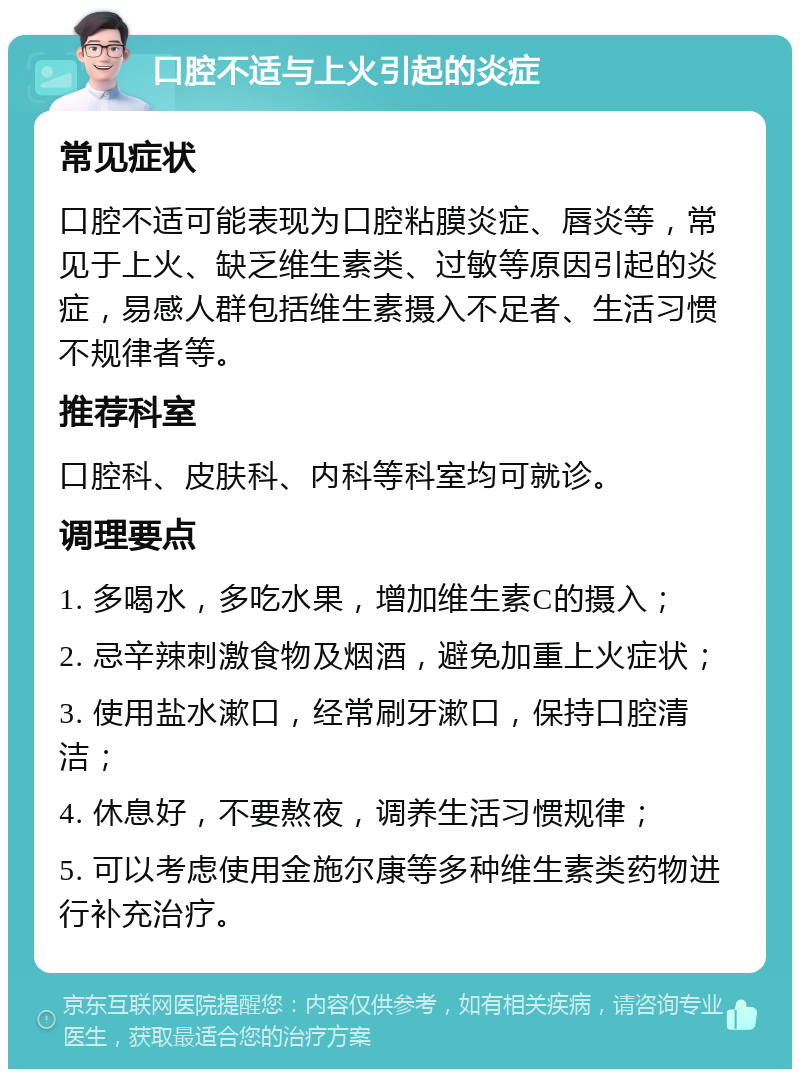 口腔不适与上火引起的炎症 常见症状 口腔不适可能表现为口腔粘膜炎症、唇炎等，常见于上火、缺乏维生素类、过敏等原因引起的炎症，易感人群包括维生素摄入不足者、生活习惯不规律者等。 推荐科室 口腔科、皮肤科、内科等科室均可就诊。 调理要点 1. 多喝水，多吃水果，增加维生素C的摄入； 2. 忌辛辣刺激食物及烟酒，避免加重上火症状； 3. 使用盐水漱口，经常刷牙漱口，保持口腔清洁； 4. 休息好，不要熬夜，调养生活习惯规律； 5. 可以考虑使用金施尔康等多种维生素类药物进行补充治疗。