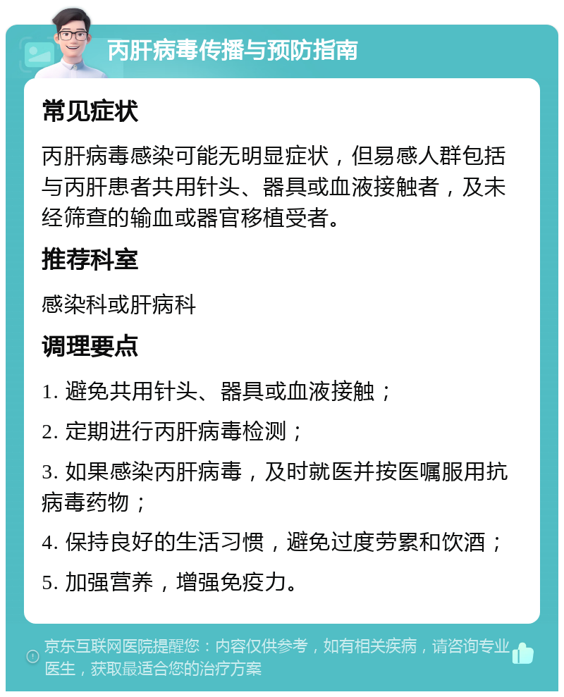 丙肝病毒传播与预防指南 常见症状 丙肝病毒感染可能无明显症状，但易感人群包括与丙肝患者共用针头、器具或血液接触者，及未经筛查的输血或器官移植受者。 推荐科室 感染科或肝病科 调理要点 1. 避免共用针头、器具或血液接触； 2. 定期进行丙肝病毒检测； 3. 如果感染丙肝病毒，及时就医并按医嘱服用抗病毒药物； 4. 保持良好的生活习惯，避免过度劳累和饮酒； 5. 加强营养，增强免疫力。