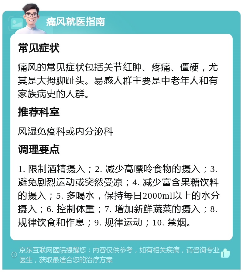 痛风就医指南 常见症状 痛风的常见症状包括关节红肿、疼痛、僵硬，尤其是大拇脚趾头。易感人群主要是中老年人和有家族病史的人群。 推荐科室 风湿免疫科或内分泌科 调理要点 1. 限制酒精摄入；2. 减少高嘌呤食物的摄入；3. 避免剧烈运动或突然受凉；4. 减少富含果糖饮料的摄入；5. 多喝水，保持每日2000ml以上的水分摄入；6. 控制体重；7. 增加新鲜蔬菜的摄入；8. 规律饮食和作息；9. 规律运动；10. 禁烟。