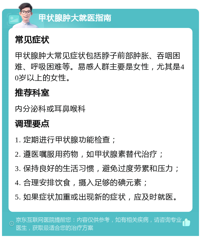 甲状腺肿大就医指南 常见症状 甲状腺肿大常见症状包括脖子前部肿胀、吞咽困难、呼吸困难等。易感人群主要是女性，尤其是40岁以上的女性。 推荐科室 内分泌科或耳鼻喉科 调理要点 1. 定期进行甲状腺功能检查； 2. 遵医嘱服用药物，如甲状腺素替代治疗； 3. 保持良好的生活习惯，避免过度劳累和压力； 4. 合理安排饮食，摄入足够的碘元素； 5. 如果症状加重或出现新的症状，应及时就医。