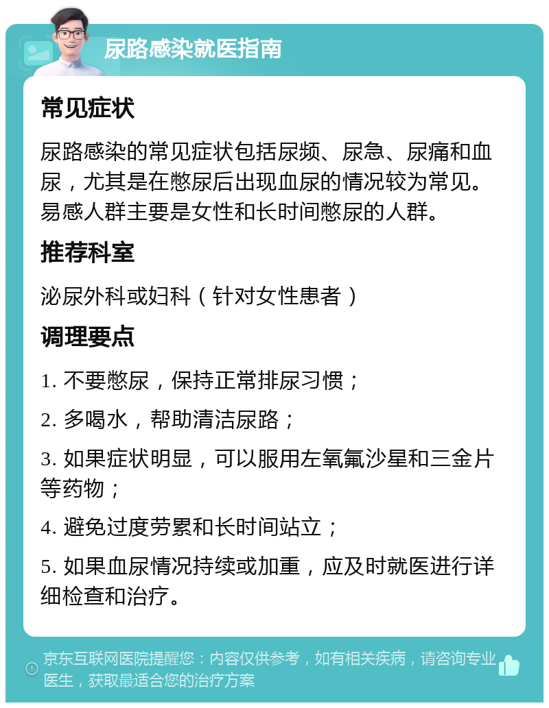 尿路感染就医指南 常见症状 尿路感染的常见症状包括尿频、尿急、尿痛和血尿，尤其是在憋尿后出现血尿的情况较为常见。易感人群主要是女性和长时间憋尿的人群。 推荐科室 泌尿外科或妇科（针对女性患者） 调理要点 1. 不要憋尿，保持正常排尿习惯； 2. 多喝水，帮助清洁尿路； 3. 如果症状明显，可以服用左氧氟沙星和三金片等药物； 4. 避免过度劳累和长时间站立； 5. 如果血尿情况持续或加重，应及时就医进行详细检查和治疗。