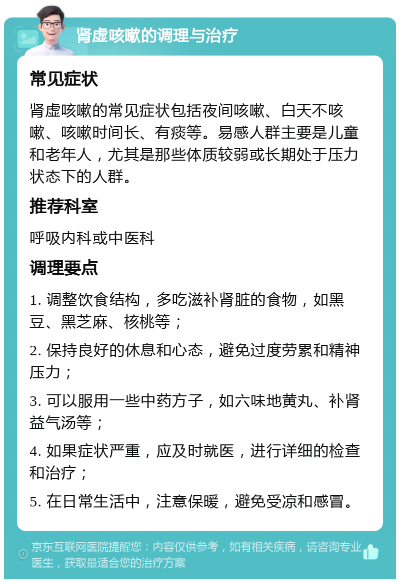 肾虚咳嗽的调理与治疗 常见症状 肾虚咳嗽的常见症状包括夜间咳嗽、白天不咳嗽、咳嗽时间长、有痰等。易感人群主要是儿童和老年人，尤其是那些体质较弱或长期处于压力状态下的人群。 推荐科室 呼吸内科或中医科 调理要点 1. 调整饮食结构，多吃滋补肾脏的食物，如黑豆、黑芝麻、核桃等； 2. 保持良好的休息和心态，避免过度劳累和精神压力； 3. 可以服用一些中药方子，如六味地黄丸、补肾益气汤等； 4. 如果症状严重，应及时就医，进行详细的检查和治疗； 5. 在日常生活中，注意保暖，避免受凉和感冒。