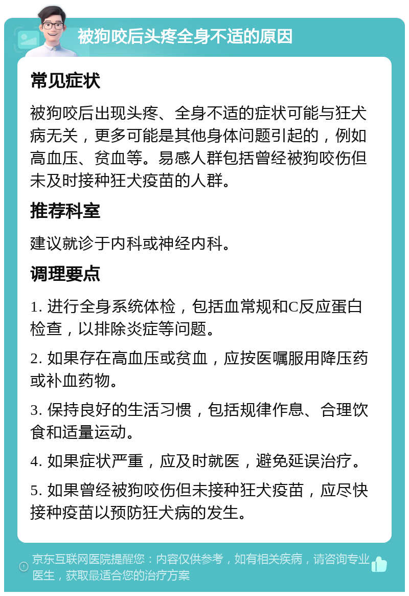 被狗咬后头疼全身不适的原因 常见症状 被狗咬后出现头疼、全身不适的症状可能与狂犬病无关，更多可能是其他身体问题引起的，例如高血压、贫血等。易感人群包括曾经被狗咬伤但未及时接种狂犬疫苗的人群。 推荐科室 建议就诊于内科或神经内科。 调理要点 1. 进行全身系统体检，包括血常规和C反应蛋白检查，以排除炎症等问题。 2. 如果存在高血压或贫血，应按医嘱服用降压药或补血药物。 3. 保持良好的生活习惯，包括规律作息、合理饮食和适量运动。 4. 如果症状严重，应及时就医，避免延误治疗。 5. 如果曾经被狗咬伤但未接种狂犬疫苗，应尽快接种疫苗以预防狂犬病的发生。