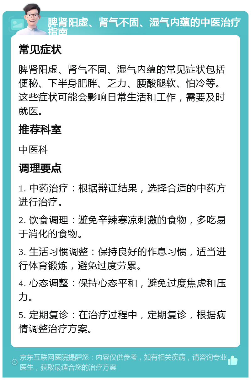 脾肾阳虚、肾气不固、湿气内蕴的中医治疗指南 常见症状 脾肾阳虚、肾气不固、湿气内蕴的常见症状包括便秘、下半身肥胖、乏力、腰酸腿软、怕冷等。这些症状可能会影响日常生活和工作，需要及时就医。 推荐科室 中医科 调理要点 1. 中药治疗：根据辩证结果，选择合适的中药方进行治疗。 2. 饮食调理：避免辛辣寒凉刺激的食物，多吃易于消化的食物。 3. 生活习惯调整：保持良好的作息习惯，适当进行体育锻炼，避免过度劳累。 4. 心态调整：保持心态平和，避免过度焦虑和压力。 5. 定期复诊：在治疗过程中，定期复诊，根据病情调整治疗方案。