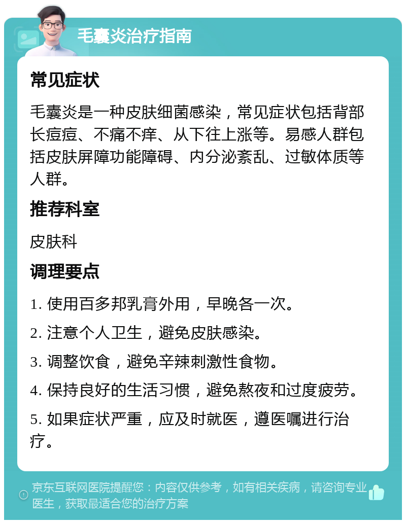 毛囊炎治疗指南 常见症状 毛囊炎是一种皮肤细菌感染，常见症状包括背部长痘痘、不痛不痒、从下往上涨等。易感人群包括皮肤屏障功能障碍、内分泌紊乱、过敏体质等人群。 推荐科室 皮肤科 调理要点 1. 使用百多邦乳膏外用，早晚各一次。 2. 注意个人卫生，避免皮肤感染。 3. 调整饮食，避免辛辣刺激性食物。 4. 保持良好的生活习惯，避免熬夜和过度疲劳。 5. 如果症状严重，应及时就医，遵医嘱进行治疗。