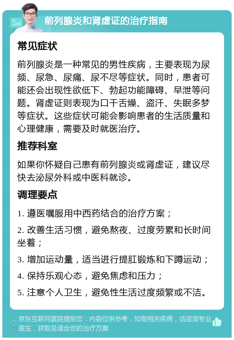 前列腺炎和肾虚证的治疗指南 常见症状 前列腺炎是一种常见的男性疾病，主要表现为尿频、尿急、尿痛、尿不尽等症状。同时，患者可能还会出现性欲低下、勃起功能障碍、早泄等问题。肾虚证则表现为口干舌燥、盗汗、失眠多梦等症状。这些症状可能会影响患者的生活质量和心理健康，需要及时就医治疗。 推荐科室 如果你怀疑自己患有前列腺炎或肾虚证，建议尽快去泌尿外科或中医科就诊。 调理要点 1. 遵医嘱服用中西药结合的治疗方案； 2. 改善生活习惯，避免熬夜、过度劳累和长时间坐着； 3. 增加运动量，适当进行提肛锻炼和下蹲运动； 4. 保持乐观心态，避免焦虑和压力； 5. 注意个人卫生，避免性生活过度频繁或不洁。