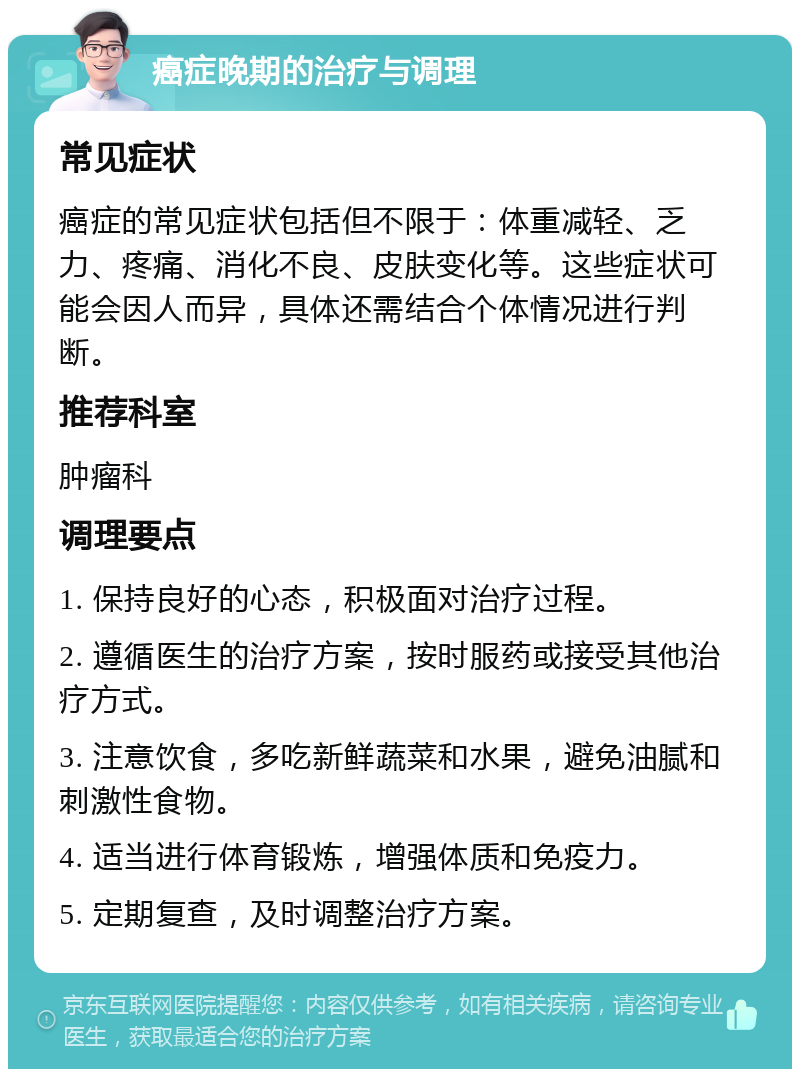 癌症晚期的治疗与调理 常见症状 癌症的常见症状包括但不限于：体重减轻、乏力、疼痛、消化不良、皮肤变化等。这些症状可能会因人而异，具体还需结合个体情况进行判断。 推荐科室 肿瘤科 调理要点 1. 保持良好的心态，积极面对治疗过程。 2. 遵循医生的治疗方案，按时服药或接受其他治疗方式。 3. 注意饮食，多吃新鲜蔬菜和水果，避免油腻和刺激性食物。 4. 适当进行体育锻炼，增强体质和免疫力。 5. 定期复查，及时调整治疗方案。