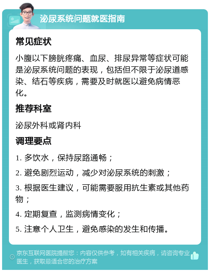 泌尿系统问题就医指南 常见症状 小腹以下膀胱疼痛、血尿、排尿异常等症状可能是泌尿系统问题的表现，包括但不限于泌尿道感染、结石等疾病，需要及时就医以避免病情恶化。 推荐科室 泌尿外科或肾内科 调理要点 1. 多饮水，保持尿路通畅； 2. 避免剧烈运动，减少对泌尿系统的刺激； 3. 根据医生建议，可能需要服用抗生素或其他药物； 4. 定期复查，监测病情变化； 5. 注意个人卫生，避免感染的发生和传播。