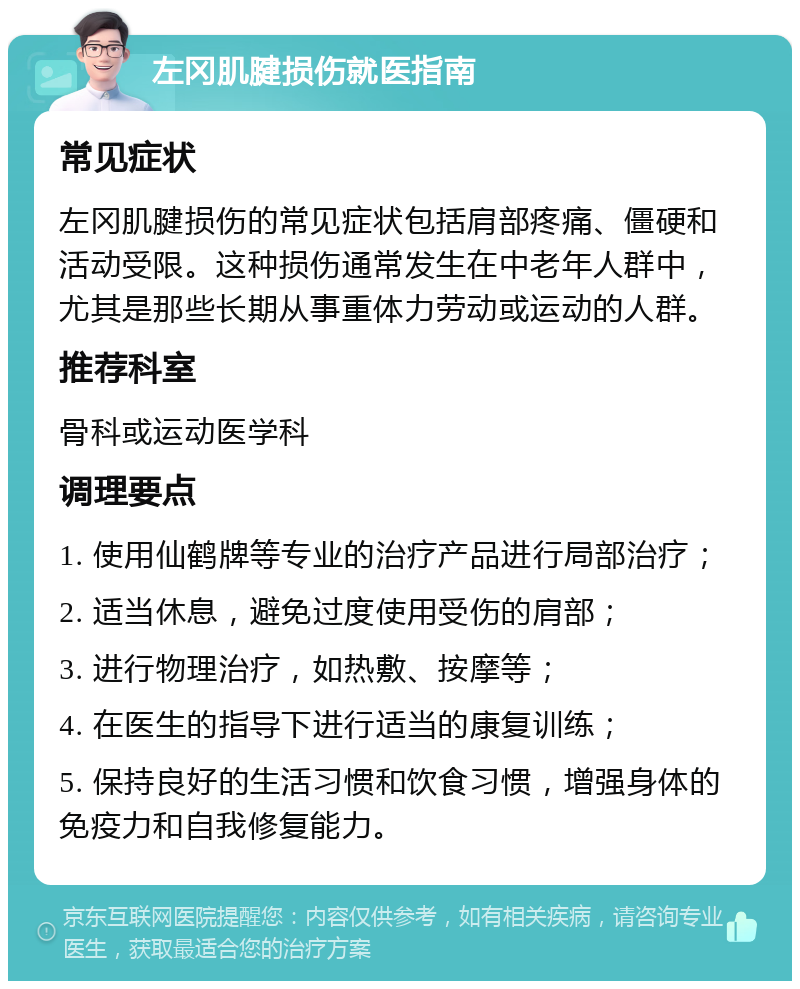 左冈肌腱损伤就医指南 常见症状 左冈肌腱损伤的常见症状包括肩部疼痛、僵硬和活动受限。这种损伤通常发生在中老年人群中，尤其是那些长期从事重体力劳动或运动的人群。 推荐科室 骨科或运动医学科 调理要点 1. 使用仙鹤牌等专业的治疗产品进行局部治疗； 2. 适当休息，避免过度使用受伤的肩部； 3. 进行物理治疗，如热敷、按摩等； 4. 在医生的指导下进行适当的康复训练； 5. 保持良好的生活习惯和饮食习惯，增强身体的免疫力和自我修复能力。