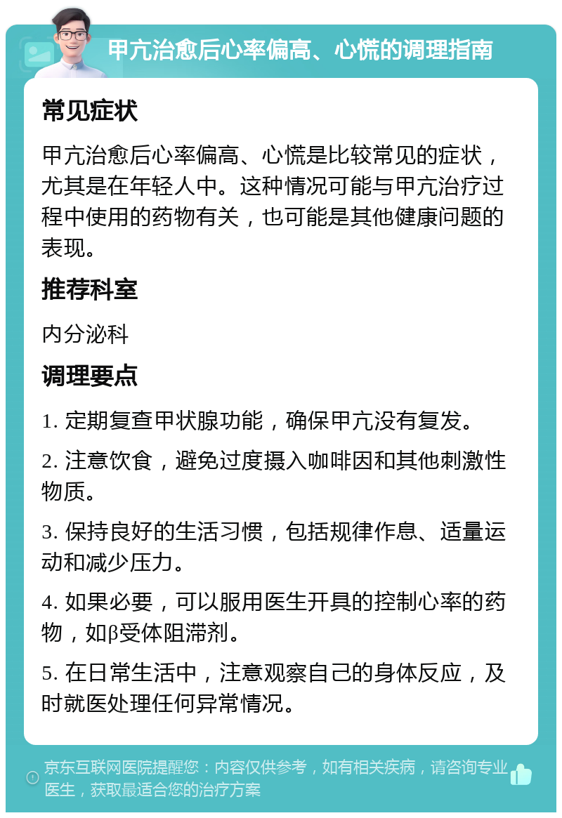 甲亢治愈后心率偏高、心慌的调理指南 常见症状 甲亢治愈后心率偏高、心慌是比较常见的症状，尤其是在年轻人中。这种情况可能与甲亢治疗过程中使用的药物有关，也可能是其他健康问题的表现。 推荐科室 内分泌科 调理要点 1. 定期复查甲状腺功能，确保甲亢没有复发。 2. 注意饮食，避免过度摄入咖啡因和其他刺激性物质。 3. 保持良好的生活习惯，包括规律作息、适量运动和减少压力。 4. 如果必要，可以服用医生开具的控制心率的药物，如β受体阻滞剂。 5. 在日常生活中，注意观察自己的身体反应，及时就医处理任何异常情况。