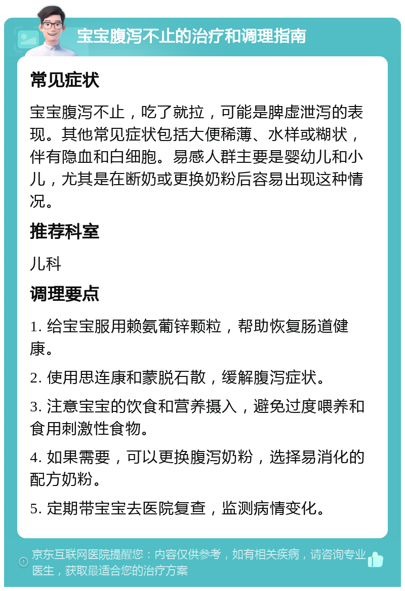 宝宝腹泻不止的治疗和调理指南 常见症状 宝宝腹泻不止，吃了就拉，可能是脾虚泄泻的表现。其他常见症状包括大便稀薄、水样或糊状，伴有隐血和白细胞。易感人群主要是婴幼儿和小儿，尤其是在断奶或更换奶粉后容易出现这种情况。 推荐科室 儿科 调理要点 1. 给宝宝服用赖氨葡锌颗粒，帮助恢复肠道健康。 2. 使用思连康和蒙脱石散，缓解腹泻症状。 3. 注意宝宝的饮食和营养摄入，避免过度喂养和食用刺激性食物。 4. 如果需要，可以更换腹泻奶粉，选择易消化的配方奶粉。 5. 定期带宝宝去医院复查，监测病情变化。