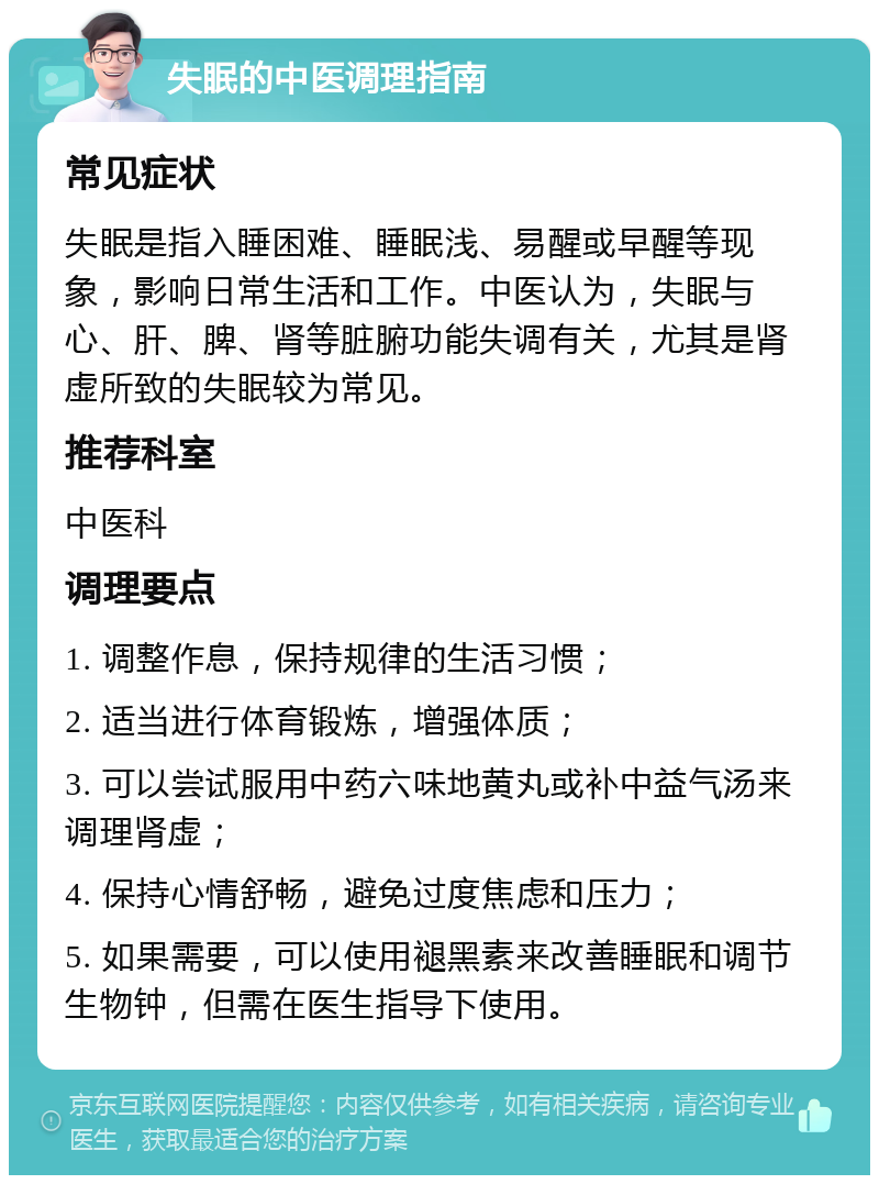 失眠的中医调理指南 常见症状 失眠是指入睡困难、睡眠浅、易醒或早醒等现象，影响日常生活和工作。中医认为，失眠与心、肝、脾、肾等脏腑功能失调有关，尤其是肾虚所致的失眠较为常见。 推荐科室 中医科 调理要点 1. 调整作息，保持规律的生活习惯； 2. 适当进行体育锻炼，增强体质； 3. 可以尝试服用中药六味地黄丸或补中益气汤来调理肾虚； 4. 保持心情舒畅，避免过度焦虑和压力； 5. 如果需要，可以使用褪黑素来改善睡眠和调节生物钟，但需在医生指导下使用。