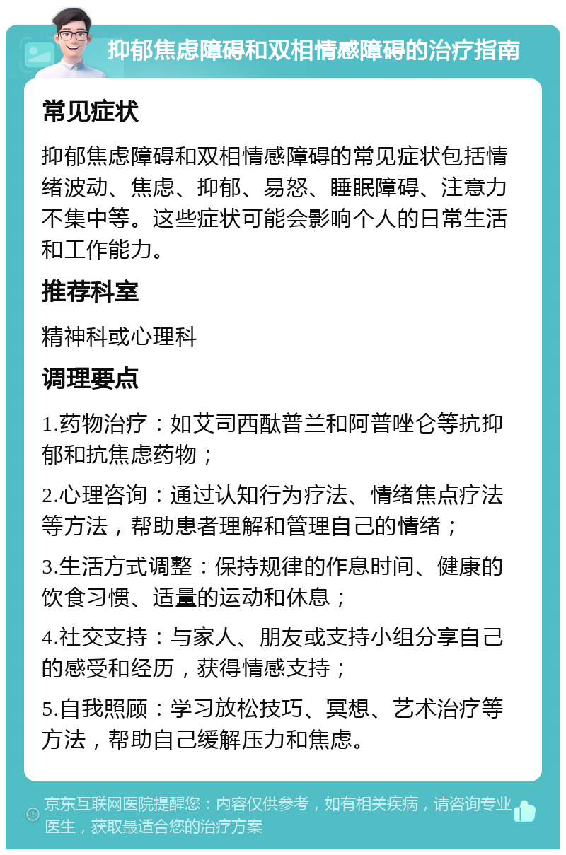 抑郁焦虑障碍和双相情感障碍的治疗指南 常见症状 抑郁焦虑障碍和双相情感障碍的常见症状包括情绪波动、焦虑、抑郁、易怒、睡眠障碍、注意力不集中等。这些症状可能会影响个人的日常生活和工作能力。 推荐科室 精神科或心理科 调理要点 1.药物治疗：如艾司西酞普兰和阿普唑仑等抗抑郁和抗焦虑药物； 2.心理咨询：通过认知行为疗法、情绪焦点疗法等方法，帮助患者理解和管理自己的情绪； 3.生活方式调整：保持规律的作息时间、健康的饮食习惯、适量的运动和休息； 4.社交支持：与家人、朋友或支持小组分享自己的感受和经历，获得情感支持； 5.自我照顾：学习放松技巧、冥想、艺术治疗等方法，帮助自己缓解压力和焦虑。