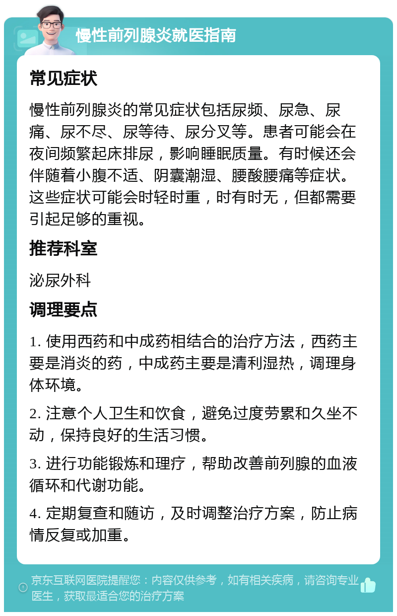 慢性前列腺炎就医指南 常见症状 慢性前列腺炎的常见症状包括尿频、尿急、尿痛、尿不尽、尿等待、尿分叉等。患者可能会在夜间频繁起床排尿，影响睡眠质量。有时候还会伴随着小腹不适、阴囊潮湿、腰酸腰痛等症状。这些症状可能会时轻时重，时有时无，但都需要引起足够的重视。 推荐科室 泌尿外科 调理要点 1. 使用西药和中成药相结合的治疗方法，西药主要是消炎的药，中成药主要是清利湿热，调理身体环境。 2. 注意个人卫生和饮食，避免过度劳累和久坐不动，保持良好的生活习惯。 3. 进行功能锻炼和理疗，帮助改善前列腺的血液循环和代谢功能。 4. 定期复查和随访，及时调整治疗方案，防止病情反复或加重。