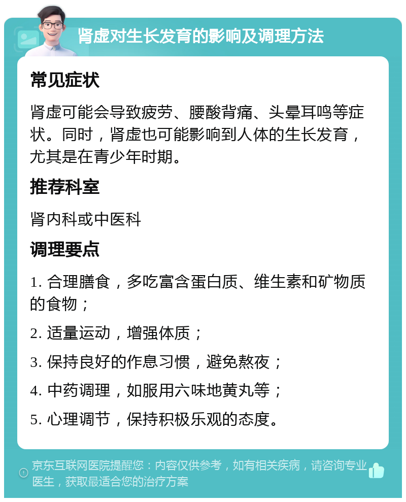 肾虚对生长发育的影响及调理方法 常见症状 肾虚可能会导致疲劳、腰酸背痛、头晕耳鸣等症状。同时，肾虚也可能影响到人体的生长发育，尤其是在青少年时期。 推荐科室 肾内科或中医科 调理要点 1. 合理膳食，多吃富含蛋白质、维生素和矿物质的食物； 2. 适量运动，增强体质； 3. 保持良好的作息习惯，避免熬夜； 4. 中药调理，如服用六味地黄丸等； 5. 心理调节，保持积极乐观的态度。