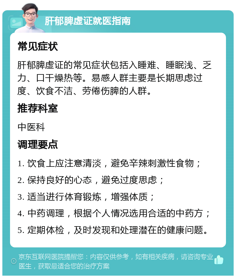 肝郁脾虚证就医指南 常见症状 肝郁脾虚证的常见症状包括入睡难、睡眠浅、乏力、口干燥热等。易感人群主要是长期思虑过度、饮食不洁、劳倦伤脾的人群。 推荐科室 中医科 调理要点 1. 饮食上应注意清淡，避免辛辣刺激性食物； 2. 保持良好的心态，避免过度思虑； 3. 适当进行体育锻炼，增强体质； 4. 中药调理，根据个人情况选用合适的中药方； 5. 定期体检，及时发现和处理潜在的健康问题。