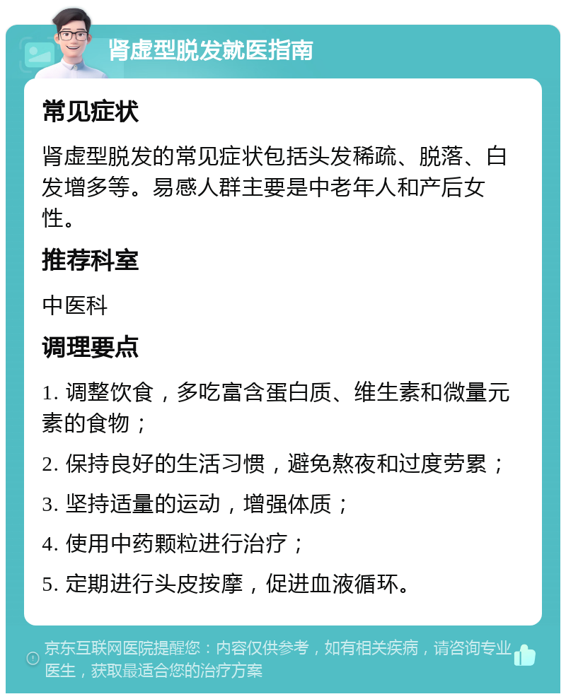 肾虚型脱发就医指南 常见症状 肾虚型脱发的常见症状包括头发稀疏、脱落、白发增多等。易感人群主要是中老年人和产后女性。 推荐科室 中医科 调理要点 1. 调整饮食，多吃富含蛋白质、维生素和微量元素的食物； 2. 保持良好的生活习惯，避免熬夜和过度劳累； 3. 坚持适量的运动，增强体质； 4. 使用中药颗粒进行治疗； 5. 定期进行头皮按摩，促进血液循环。