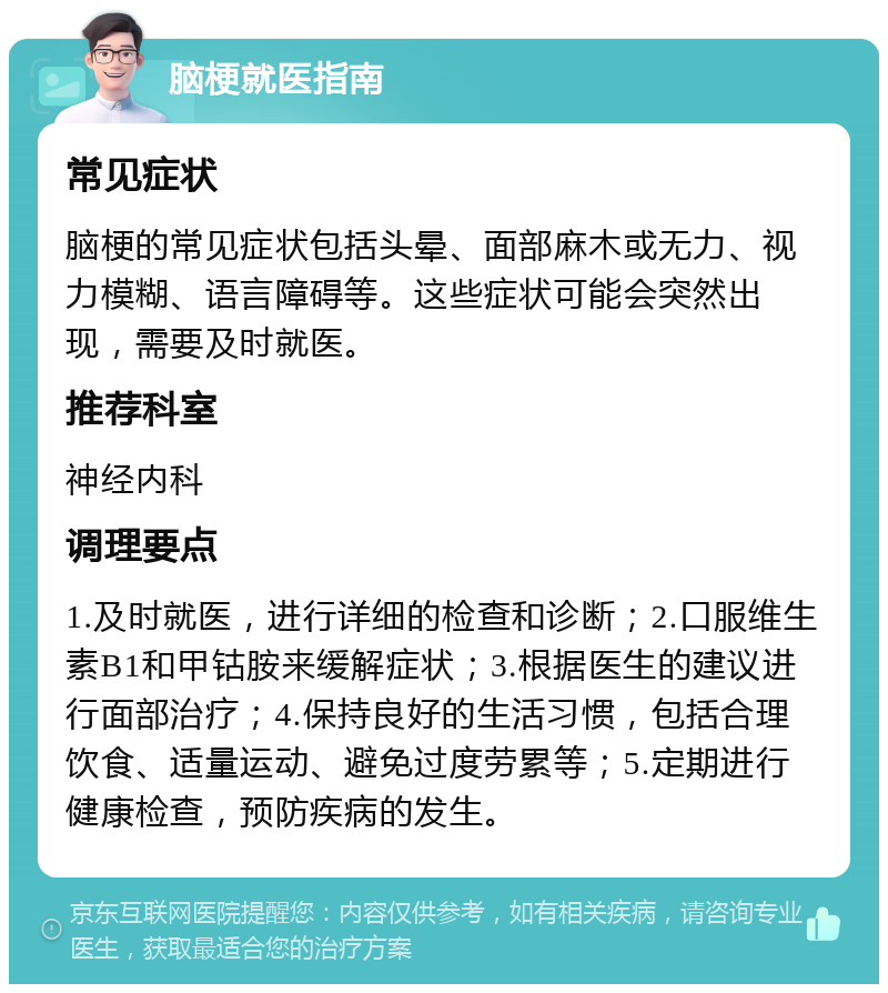 脑梗就医指南 常见症状 脑梗的常见症状包括头晕、面部麻木或无力、视力模糊、语言障碍等。这些症状可能会突然出现，需要及时就医。 推荐科室 神经内科 调理要点 1.及时就医，进行详细的检查和诊断；2.口服维生素B1和甲钴胺来缓解症状；3.根据医生的建议进行面部治疗；4.保持良好的生活习惯，包括合理饮食、适量运动、避免过度劳累等；5.定期进行健康检查，预防疾病的发生。