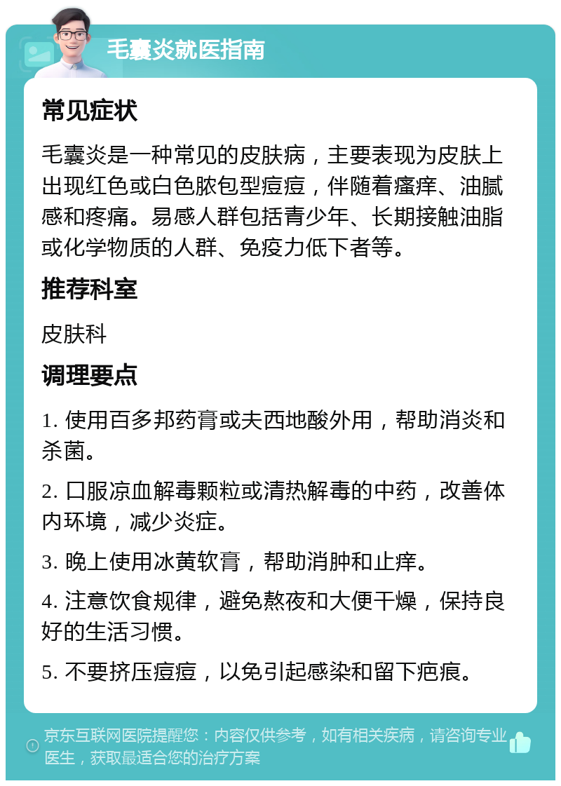 毛囊炎就医指南 常见症状 毛囊炎是一种常见的皮肤病，主要表现为皮肤上出现红色或白色脓包型痘痘，伴随着瘙痒、油腻感和疼痛。易感人群包括青少年、长期接触油脂或化学物质的人群、免疫力低下者等。 推荐科室 皮肤科 调理要点 1. 使用百多邦药膏或夫西地酸外用，帮助消炎和杀菌。 2. 口服凉血解毒颗粒或清热解毒的中药，改善体内环境，减少炎症。 3. 晚上使用冰黄软膏，帮助消肿和止痒。 4. 注意饮食规律，避免熬夜和大便干燥，保持良好的生活习惯。 5. 不要挤压痘痘，以免引起感染和留下疤痕。