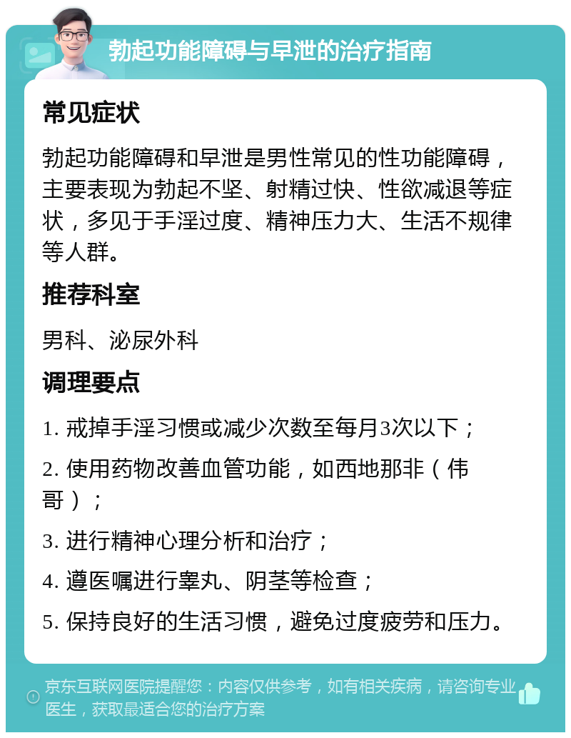 勃起功能障碍与早泄的治疗指南 常见症状 勃起功能障碍和早泄是男性常见的性功能障碍，主要表现为勃起不坚、射精过快、性欲减退等症状，多见于手淫过度、精神压力大、生活不规律等人群。 推荐科室 男科、泌尿外科 调理要点 1. 戒掉手淫习惯或减少次数至每月3次以下； 2. 使用药物改善血管功能，如西地那非（伟哥）； 3. 进行精神心理分析和治疗； 4. 遵医嘱进行睾丸、阴茎等检查； 5. 保持良好的生活习惯，避免过度疲劳和压力。