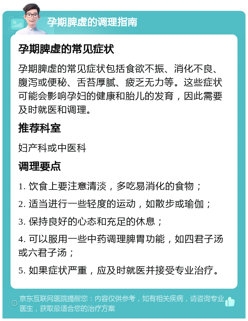 孕期脾虚的调理指南 孕期脾虚的常见症状 孕期脾虚的常见症状包括食欲不振、消化不良、腹泻或便秘、舌苔厚腻、疲乏无力等。这些症状可能会影响孕妇的健康和胎儿的发育，因此需要及时就医和调理。 推荐科室 妇产科或中医科 调理要点 1. 饮食上要注意清淡，多吃易消化的食物； 2. 适当进行一些轻度的运动，如散步或瑜伽； 3. 保持良好的心态和充足的休息； 4. 可以服用一些中药调理脾胃功能，如四君子汤或六君子汤； 5. 如果症状严重，应及时就医并接受专业治疗。