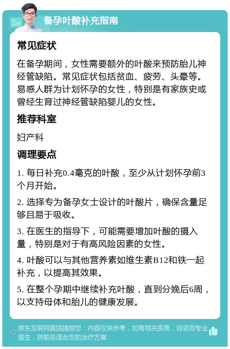 备孕叶酸补充指南 常见症状 在备孕期间，女性需要额外的叶酸来预防胎儿神经管缺陷。常见症状包括贫血、疲劳、头晕等。易感人群为计划怀孕的女性，特别是有家族史或曾经生育过神经管缺陷婴儿的女性。 推荐科室 妇产科 调理要点 1. 每日补充0.4毫克的叶酸，至少从计划怀孕前3个月开始。 2. 选择专为备孕女士设计的叶酸片，确保含量足够且易于吸收。 3. 在医生的指导下，可能需要增加叶酸的摄入量，特别是对于有高风险因素的女性。 4. 叶酸可以与其他营养素如维生素B12和铁一起补充，以提高其效果。 5. 在整个孕期中继续补充叶酸，直到分娩后6周，以支持母体和胎儿的健康发展。