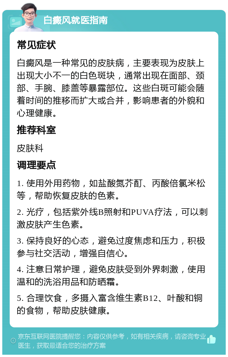 白癜风就医指南 常见症状 白癜风是一种常见的皮肤病，主要表现为皮肤上出现大小不一的白色斑块，通常出现在面部、颈部、手腕、膝盖等暴露部位。这些白斑可能会随着时间的推移而扩大或合并，影响患者的外貌和心理健康。 推荐科室 皮肤科 调理要点 1. 使用外用药物，如盐酸氮芥酊、丙酸倍氯米松等，帮助恢复皮肤的色素。 2. 光疗，包括紫外线B照射和PUVA疗法，可以刺激皮肤产生色素。 3. 保持良好的心态，避免过度焦虑和压力，积极参与社交活动，增强自信心。 4. 注意日常护理，避免皮肤受到外界刺激，使用温和的洗浴用品和防晒霜。 5. 合理饮食，多摄入富含维生素B12、叶酸和铜的食物，帮助皮肤健康。