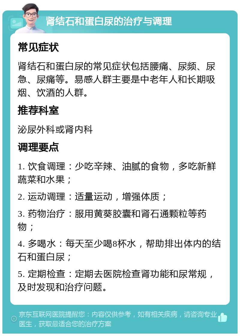 肾结石和蛋白尿的治疗与调理 常见症状 肾结石和蛋白尿的常见症状包括腰痛、尿频、尿急、尿痛等。易感人群主要是中老年人和长期吸烟、饮酒的人群。 推荐科室 泌尿外科或肾内科 调理要点 1. 饮食调理：少吃辛辣、油腻的食物，多吃新鲜蔬菜和水果； 2. 运动调理：适量运动，增强体质； 3. 药物治疗：服用黄葵胶囊和肾石通颗粒等药物； 4. 多喝水：每天至少喝8杯水，帮助排出体内的结石和蛋白尿； 5. 定期检查：定期去医院检查肾功能和尿常规，及时发现和治疗问题。