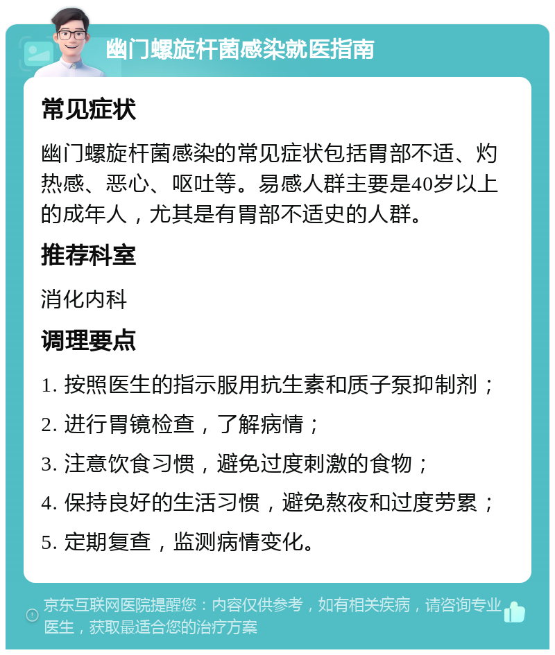 幽门螺旋杆菌感染就医指南 常见症状 幽门螺旋杆菌感染的常见症状包括胃部不适、灼热感、恶心、呕吐等。易感人群主要是40岁以上的成年人，尤其是有胃部不适史的人群。 推荐科室 消化内科 调理要点 1. 按照医生的指示服用抗生素和质子泵抑制剂； 2. 进行胃镜检查，了解病情； 3. 注意饮食习惯，避免过度刺激的食物； 4. 保持良好的生活习惯，避免熬夜和过度劳累； 5. 定期复查，监测病情变化。