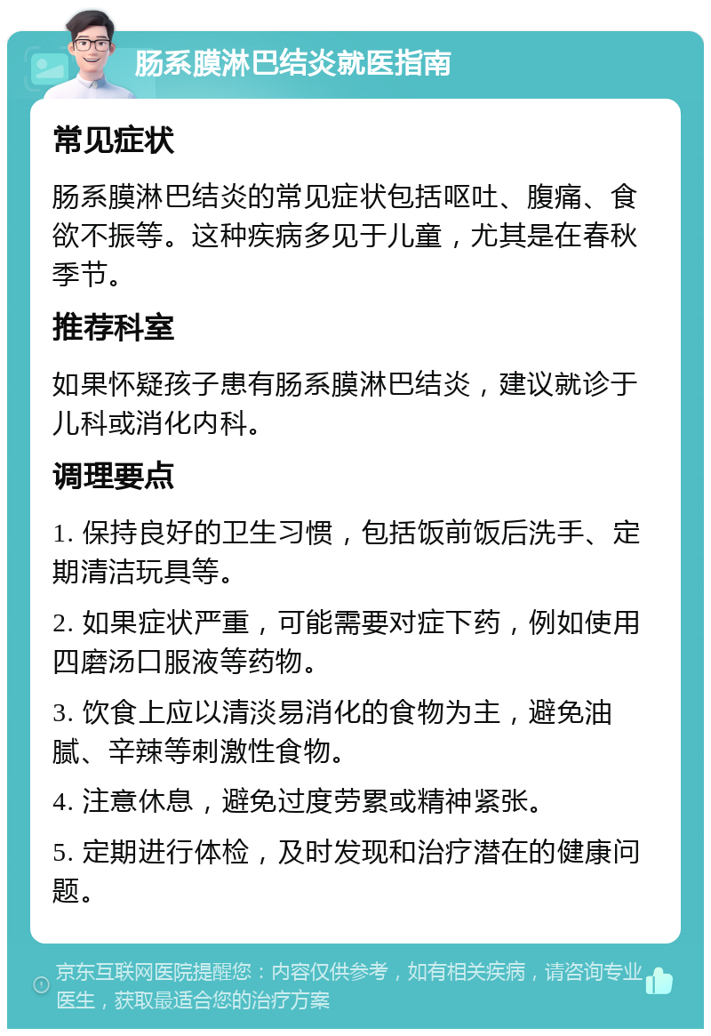 肠系膜淋巴结炎就医指南 常见症状 肠系膜淋巴结炎的常见症状包括呕吐、腹痛、食欲不振等。这种疾病多见于儿童，尤其是在春秋季节。 推荐科室 如果怀疑孩子患有肠系膜淋巴结炎，建议就诊于儿科或消化内科。 调理要点 1. 保持良好的卫生习惯，包括饭前饭后洗手、定期清洁玩具等。 2. 如果症状严重，可能需要对症下药，例如使用四磨汤口服液等药物。 3. 饮食上应以清淡易消化的食物为主，避免油腻、辛辣等刺激性食物。 4. 注意休息，避免过度劳累或精神紧张。 5. 定期进行体检，及时发现和治疗潜在的健康问题。