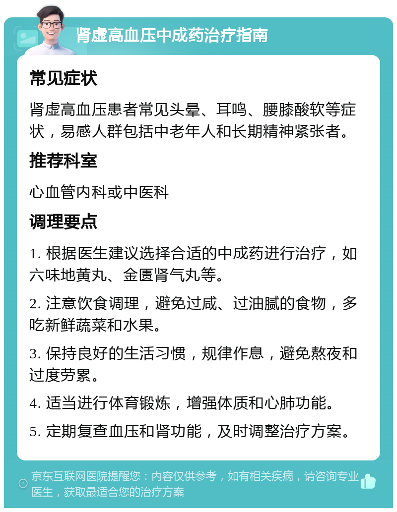 肾虚高血压中成药治疗指南 常见症状 肾虚高血压患者常见头晕、耳鸣、腰膝酸软等症状，易感人群包括中老年人和长期精神紧张者。 推荐科室 心血管内科或中医科 调理要点 1. 根据医生建议选择合适的中成药进行治疗，如六味地黄丸、金匮肾气丸等。 2. 注意饮食调理，避免过咸、过油腻的食物，多吃新鲜蔬菜和水果。 3. 保持良好的生活习惯，规律作息，避免熬夜和过度劳累。 4. 适当进行体育锻炼，增强体质和心肺功能。 5. 定期复查血压和肾功能，及时调整治疗方案。