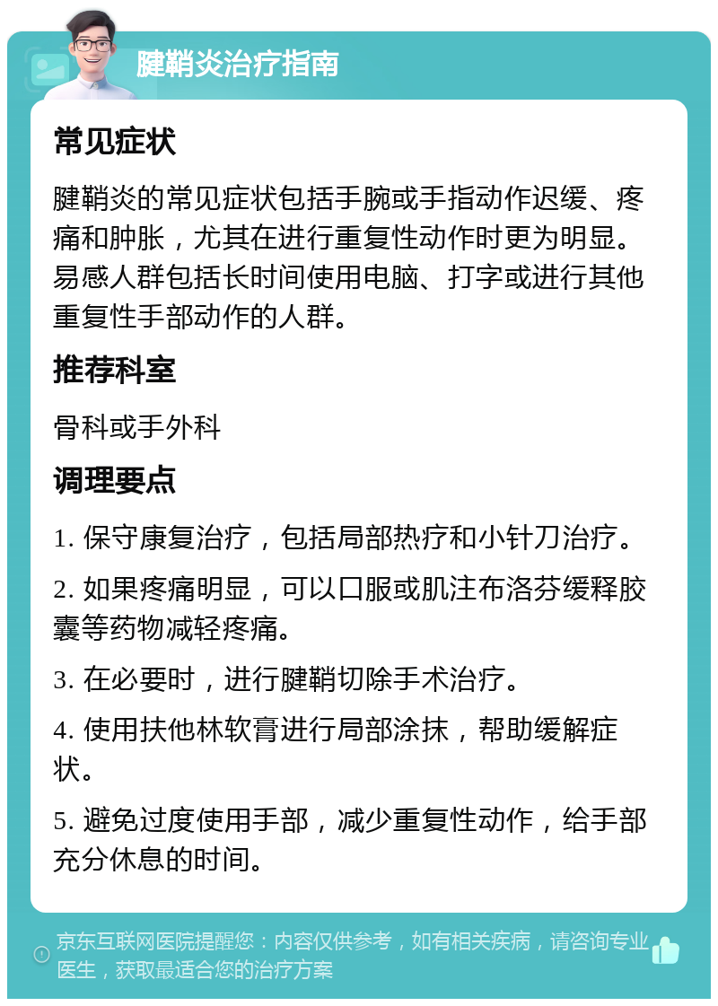 腱鞘炎治疗指南 常见症状 腱鞘炎的常见症状包括手腕或手指动作迟缓、疼痛和肿胀，尤其在进行重复性动作时更为明显。易感人群包括长时间使用电脑、打字或进行其他重复性手部动作的人群。 推荐科室 骨科或手外科 调理要点 1. 保守康复治疗，包括局部热疗和小针刀治疗。 2. 如果疼痛明显，可以口服或肌注布洛芬缓释胶囊等药物减轻疼痛。 3. 在必要时，进行腱鞘切除手术治疗。 4. 使用扶他林软膏进行局部涂抹，帮助缓解症状。 5. 避免过度使用手部，减少重复性动作，给手部充分休息的时间。