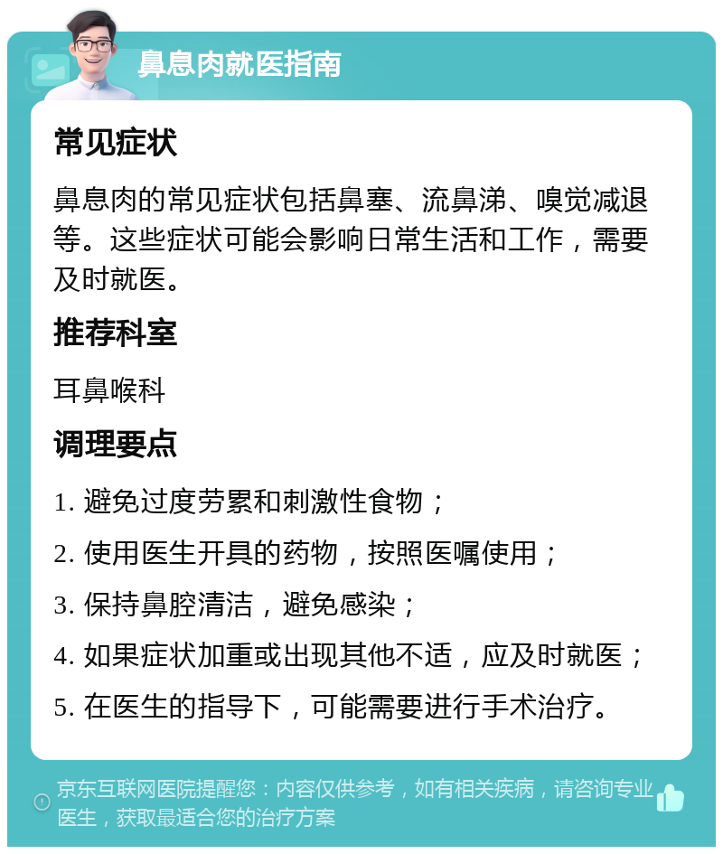 鼻息肉就医指南 常见症状 鼻息肉的常见症状包括鼻塞、流鼻涕、嗅觉减退等。这些症状可能会影响日常生活和工作，需要及时就医。 推荐科室 耳鼻喉科 调理要点 1. 避免过度劳累和刺激性食物； 2. 使用医生开具的药物，按照医嘱使用； 3. 保持鼻腔清洁，避免感染； 4. 如果症状加重或出现其他不适，应及时就医； 5. 在医生的指导下，可能需要进行手术治疗。