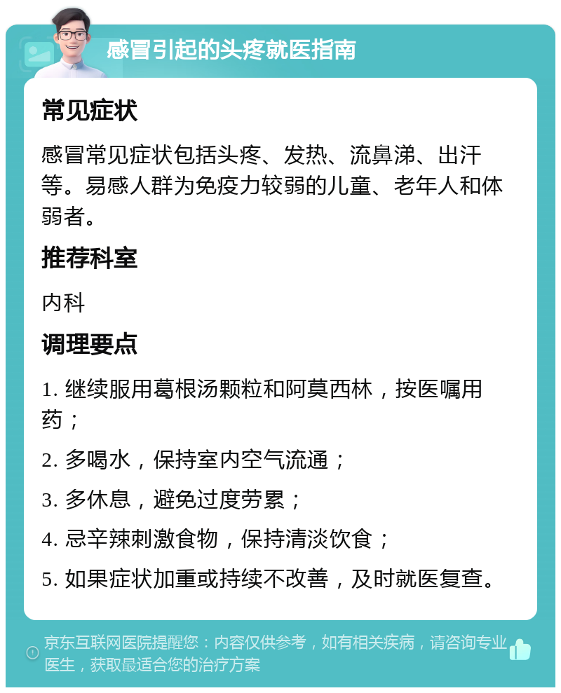 感冒引起的头疼就医指南 常见症状 感冒常见症状包括头疼、发热、流鼻涕、出汗等。易感人群为免疫力较弱的儿童、老年人和体弱者。 推荐科室 内科 调理要点 1. 继续服用葛根汤颗粒和阿莫西林，按医嘱用药； 2. 多喝水，保持室内空气流通； 3. 多休息，避免过度劳累； 4. 忌辛辣刺激食物，保持清淡饮食； 5. 如果症状加重或持续不改善，及时就医复查。