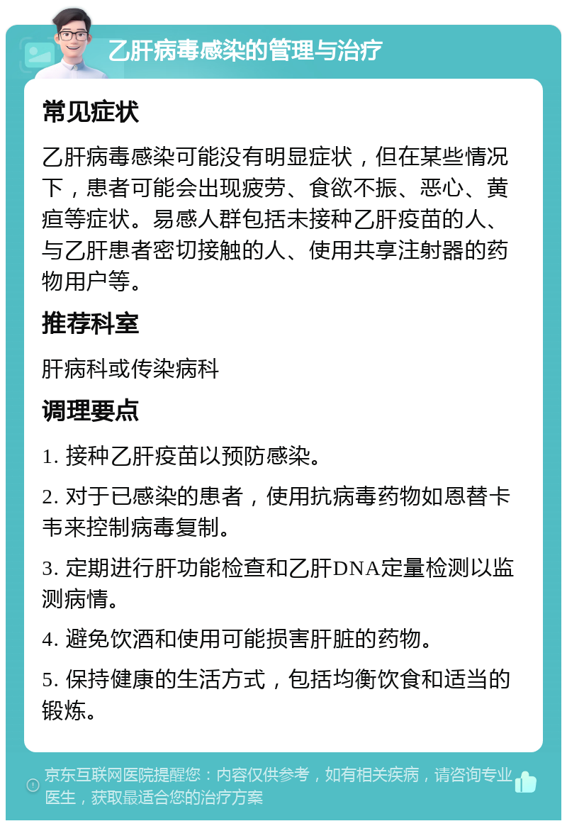 乙肝病毒感染的管理与治疗 常见症状 乙肝病毒感染可能没有明显症状，但在某些情况下，患者可能会出现疲劳、食欲不振、恶心、黄疸等症状。易感人群包括未接种乙肝疫苗的人、与乙肝患者密切接触的人、使用共享注射器的药物用户等。 推荐科室 肝病科或传染病科 调理要点 1. 接种乙肝疫苗以预防感染。 2. 对于已感染的患者，使用抗病毒药物如恩替卡韦来控制病毒复制。 3. 定期进行肝功能检查和乙肝DNA定量检测以监测病情。 4. 避免饮酒和使用可能损害肝脏的药物。 5. 保持健康的生活方式，包括均衡饮食和适当的锻炼。