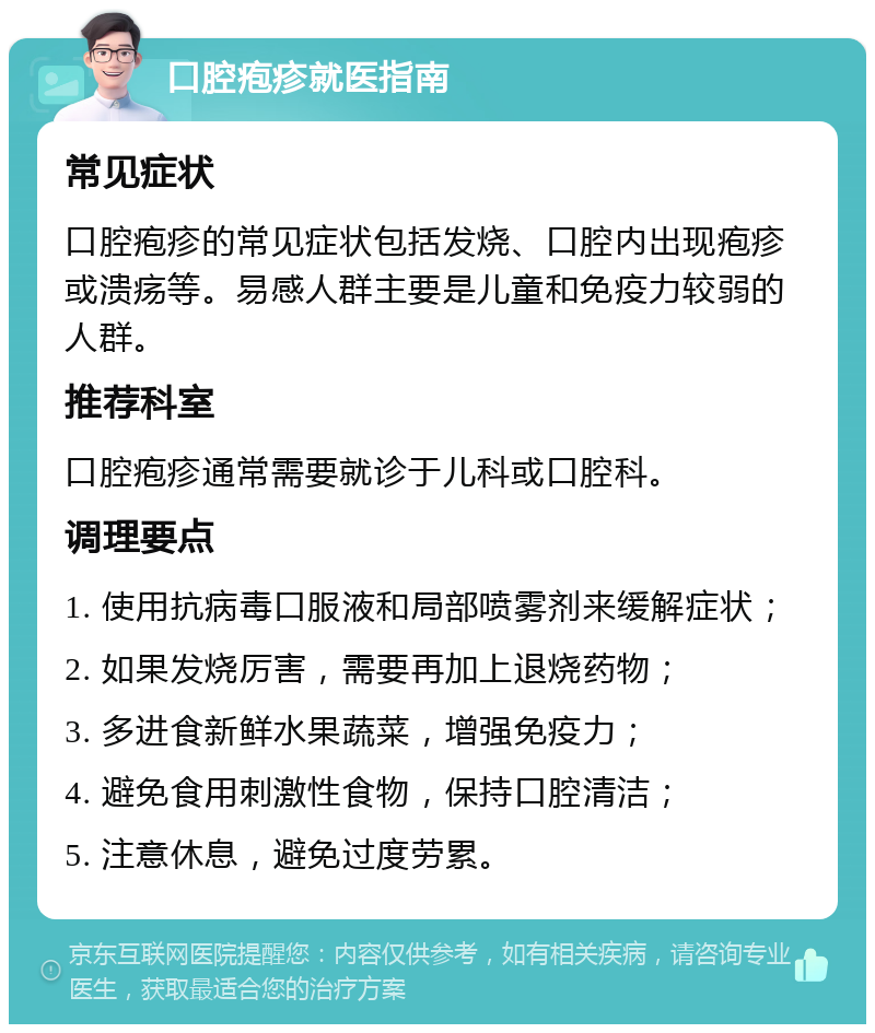 口腔疱疹就医指南 常见症状 口腔疱疹的常见症状包括发烧、口腔内出现疱疹或溃疡等。易感人群主要是儿童和免疫力较弱的人群。 推荐科室 口腔疱疹通常需要就诊于儿科或口腔科。 调理要点 1. 使用抗病毒口服液和局部喷雾剂来缓解症状； 2. 如果发烧厉害，需要再加上退烧药物； 3. 多进食新鲜水果蔬菜，增强免疫力； 4. 避免食用刺激性食物，保持口腔清洁； 5. 注意休息，避免过度劳累。