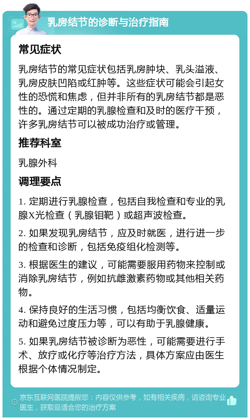 乳房结节的诊断与治疗指南 常见症状 乳房结节的常见症状包括乳房肿块、乳头溢液、乳房皮肤凹陷或红肿等。这些症状可能会引起女性的恐慌和焦虑，但并非所有的乳房结节都是恶性的。通过定期的乳腺检查和及时的医疗干预，许多乳房结节可以被成功治疗或管理。 推荐科室 乳腺外科 调理要点 1. 定期进行乳腺检查，包括自我检查和专业的乳腺X光检查（乳腺钼靶）或超声波检查。 2. 如果发现乳房结节，应及时就医，进行进一步的检查和诊断，包括免疫组化检测等。 3. 根据医生的建议，可能需要服用药物来控制或消除乳房结节，例如抗雌激素药物或其他相关药物。 4. 保持良好的生活习惯，包括均衡饮食、适量运动和避免过度压力等，可以有助于乳腺健康。 5. 如果乳房结节被诊断为恶性，可能需要进行手术、放疗或化疗等治疗方法，具体方案应由医生根据个体情况制定。