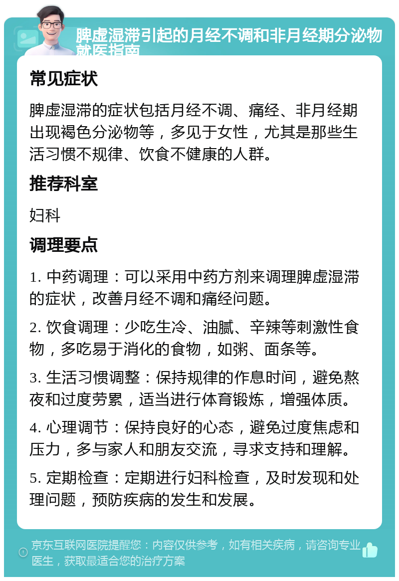 脾虚湿滞引起的月经不调和非月经期分泌物就医指南 常见症状 脾虚湿滞的症状包括月经不调、痛经、非月经期出现褐色分泌物等，多见于女性，尤其是那些生活习惯不规律、饮食不健康的人群。 推荐科室 妇科 调理要点 1. 中药调理：可以采用中药方剂来调理脾虚湿滞的症状，改善月经不调和痛经问题。 2. 饮食调理：少吃生冷、油腻、辛辣等刺激性食物，多吃易于消化的食物，如粥、面条等。 3. 生活习惯调整：保持规律的作息时间，避免熬夜和过度劳累，适当进行体育锻炼，增强体质。 4. 心理调节：保持良好的心态，避免过度焦虑和压力，多与家人和朋友交流，寻求支持和理解。 5. 定期检查：定期进行妇科检查，及时发现和处理问题，预防疾病的发生和发展。