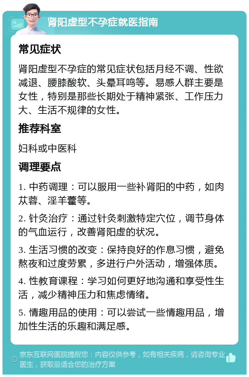 肾阳虚型不孕症就医指南 常见症状 肾阳虚型不孕症的常见症状包括月经不调、性欲减退、腰膝酸软、头晕耳鸣等。易感人群主要是女性，特别是那些长期处于精神紧张、工作压力大、生活不规律的女性。 推荐科室 妇科或中医科 调理要点 1. 中药调理：可以服用一些补肾阳的中药，如肉苁蓉、淫羊藿等。 2. 针灸治疗：通过针灸刺激特定穴位，调节身体的气血运行，改善肾阳虚的状况。 3. 生活习惯的改变：保持良好的作息习惯，避免熬夜和过度劳累，多进行户外活动，增强体质。 4. 性教育课程：学习如何更好地沟通和享受性生活，减少精神压力和焦虑情绪。 5. 情趣用品的使用：可以尝试一些情趣用品，增加性生活的乐趣和满足感。