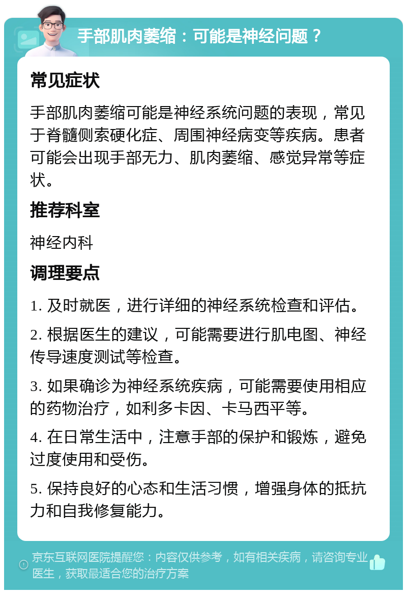 手部肌肉萎缩：可能是神经问题？ 常见症状 手部肌肉萎缩可能是神经系统问题的表现，常见于脊髓侧索硬化症、周围神经病变等疾病。患者可能会出现手部无力、肌肉萎缩、感觉异常等症状。 推荐科室 神经内科 调理要点 1. 及时就医，进行详细的神经系统检查和评估。 2. 根据医生的建议，可能需要进行肌电图、神经传导速度测试等检查。 3. 如果确诊为神经系统疾病，可能需要使用相应的药物治疗，如利多卡因、卡马西平等。 4. 在日常生活中，注意手部的保护和锻炼，避免过度使用和受伤。 5. 保持良好的心态和生活习惯，增强身体的抵抗力和自我修复能力。